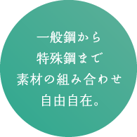 一般鋼から特殊鋼まで素材の組み合わせ自由自在。